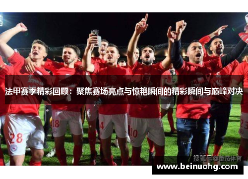 法甲赛季精彩回顾：聚焦赛场亮点与惊艳瞬间的精彩瞬间与巅峰对决